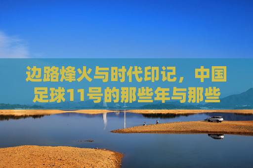 边路烽火与时代印记,中国足球11号的那些年与那些人,边路烽火,中国足球11号的年代印记与群像 边路烽火与时代印记,中国足球11号的那些年与那些人,边路烽火,中国足球11号的年代印记与群像