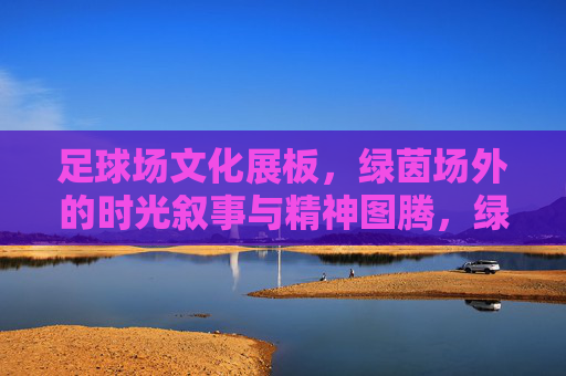 足球场文化展板,绿茵场外的时光叙事与精神图腾,绿茵场外,足球场文化展板的时光叙事与精神图腾 足球场文化展板,绿茵场外的时光叙事与精神图腾,绿茵场外,足球场文化展板的时光叙事与精神图腾