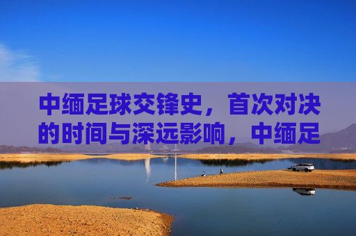 中缅足球交锋史，首次对决的时间与深远影响，中缅足球首次交锋，历史时刻与深远影响