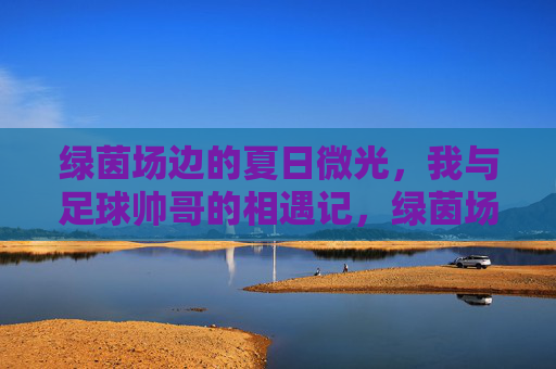 绿茵场边的夏日微光,我与足球帅哥的相遇记,绿茵场边的夏日微光,足球帅哥相遇记 绿茵场边的夏日微光,我与足球帅哥的相遇记,绿茵场边的夏日微光,足球帅哥相遇记
