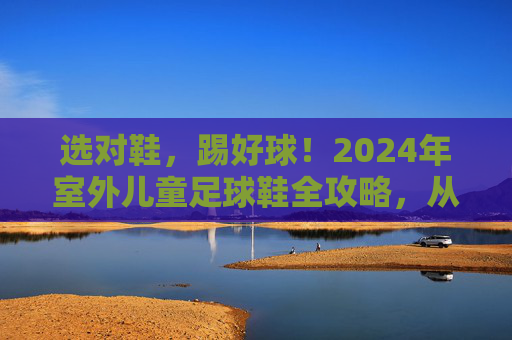 选对鞋,踢好球!2024年室外儿童足球鞋全攻略,从入门到进阶,家长必看!2024室外儿童足球鞋全攻略,选对鞋踢好球,家长必看入门到进阶 选对鞋,踢好球!2024年室外儿童足球鞋全攻略,从入门到进阶,家长必看!2024室外儿童足球鞋全攻略,选对鞋踢好球,家长必看入门到进阶