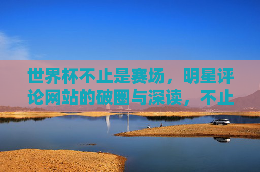 世界杯不止是赛场，明星评论网站的破圈与深读，不止赛场，世界杯明星评论网站的破圈与深读