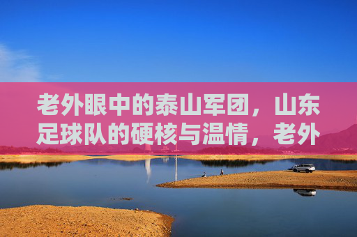 老外眼中的泰山军团,山东足球队的硬核与温情,老外眼中的泰山军团,山东足球队的硬核与温情 老外眼中的泰山军团,山东足球队的硬核与温情,老外眼中的泰山军团,山东足球队的硬核与温情