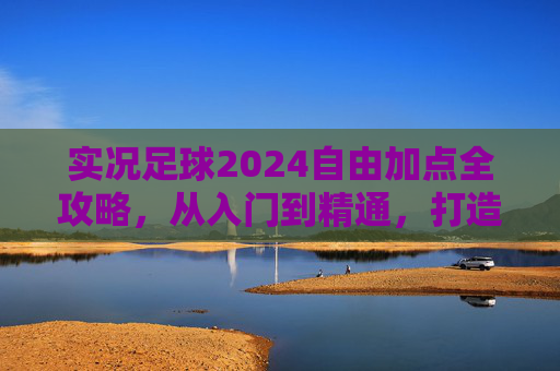实况足球2024自由加点全攻略,从入门到精通,打造你的专属球星,实况足球2024自由加点全攻略,从入门到精通,打造专属球星 实况足球2024自由加点全攻略,从入门到精通,打造你的专属球星,实况足球2024自由加点全攻略,从入门到精通,打造专属球星