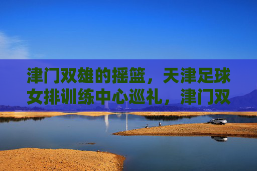 津门双雄的摇篮,天津足球女排训练中心巡礼,津门双雄摇篮,天津足球女排训练中心巡礼 津门双雄的摇篮,天津足球女排训练中心巡礼,津门双雄摇篮,天津足球女排训练中心巡礼