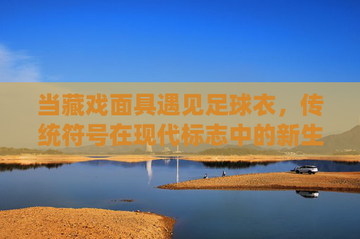 当藏戏面具遇见足球衣，传统符号在现代标志中的新生，藏戏面具遇见足球衣，传统符号在现代标志中的新生