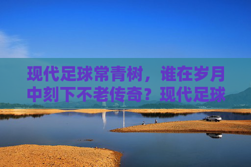 现代足球常青树，谁在岁月中刻下不老传奇？现代足球常青树，岁月刻下的不老传奇