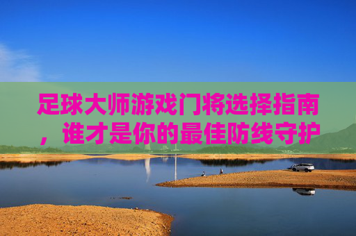 足球大师游戏门将选择指南,谁才是你的最佳防线守护神?足球大师游戏门将选择指南,谁才是你的最佳防线守护神? 足球大师游戏门将选择指南,谁才是你的最佳防线守护神?足球大师游戏门将选择指南,谁才是你的最佳防线守护神?
