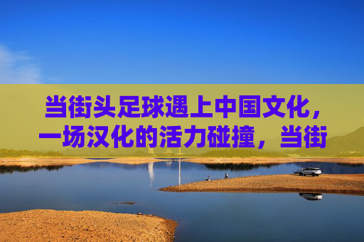 当街头足球遇上中国文化，一场汉化的活力碰撞，当街足遇上国风，汉化的活力碰撞