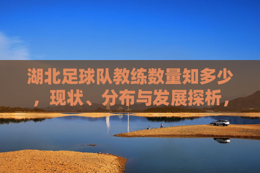 湖北足球队教练数量知多少,现状、分布与发展探析,湖北足球队教练数量、现状、分布与发展研究 湖北足球队教练数量知多少,现状、分布与发展探析,湖北足球队教练数量、现状、分布与发展研究