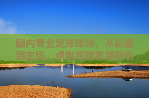 国内专业足球球场，从配套到主场，点燃足球发展新引擎，国内专业足球球场配套主场建设，点燃足球发展新引擎