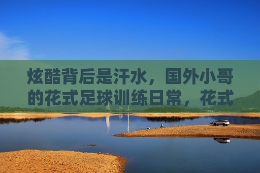 炫酷背后是汗水，国外小哥的花式足球训练日常，花式足球炫酷背后，是国外小哥的汗水日常