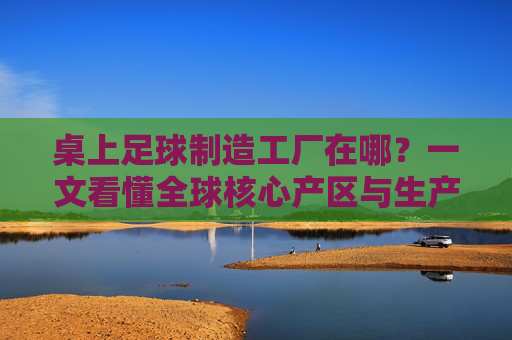 桌上足球制造工厂在哪？一文看懂全球核心产区与生产格局，全球桌上足球制造工厂核心产区及生产格局
