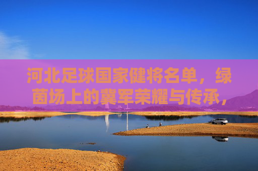 河北足球国家健将名单,绿茵场上的冀军荣耀与传承,河北足球国家健将名单,冀军荣耀与传承 河北足球国家健将名单,绿茵场上的冀军荣耀与传承,河北足球国家健将名单,冀军荣耀与传承