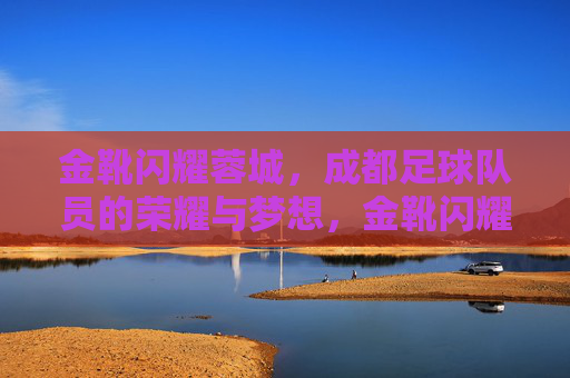 金靴闪耀蓉城,成都足球队员的荣耀与梦想,金靴闪耀蓉城,成都足球队员的荣耀与梦想 金靴闪耀蓉城,成都足球队员的荣耀与梦想,金靴闪耀蓉城,成都足球队员的荣耀与梦想