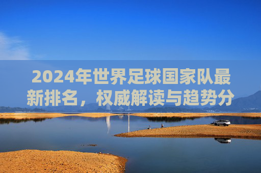 2024年世界足球国家队最新排名,权威解读与趋势分析,2024年世界足球国家队最新排名,权威解读与趋势分析 2024年世界足球国家队最新排名,权威解读与趋势分析,2024年世界足球国家队最新排名,权威解读与趋势分析