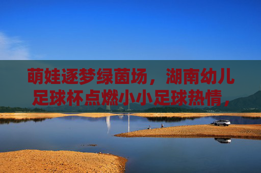 萌娃逐梦绿茵场,湖南幼儿足球杯点燃小小足球热情,萌娃逐梦绿茵场,湖南幼儿足球杯点燃足球热情 萌娃逐梦绿茵场,湖南幼儿足球杯点燃小小足球热情,萌娃逐梦绿茵场,湖南幼儿足球杯点燃足球热情