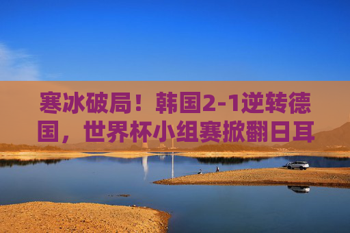 寒冰破局！韩国2-1逆转德国，世界杯小组赛掀翻日耳曼战车，韩国2-1逆转德国 世界杯小组赛掀翻日耳曼战车