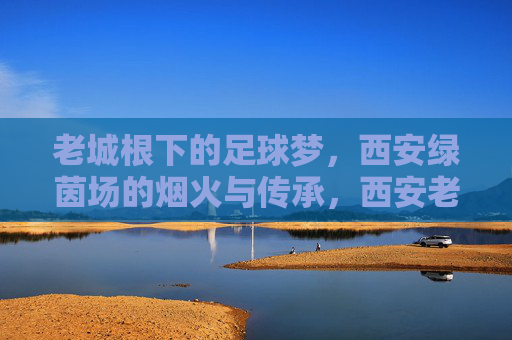 老城根下的足球梦,西安绿茵场的烟火与传承,西安老城根,足球梦里的烟火与传承 老城根下的足球梦,西安绿茵场的烟火与传承,西安老城根,足球梦里的烟火与传承
