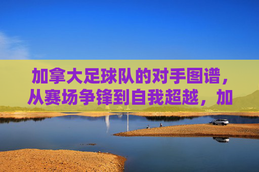 加拿大足球队的对手图谱,从赛场争锋到自我超越,加拿大足球队对手图谱,赛场争锋与自我超越之路 加拿大足球队的对手图谱,从赛场争锋到自我超越,加拿大足球队对手图谱,赛场争锋与自我超越之路