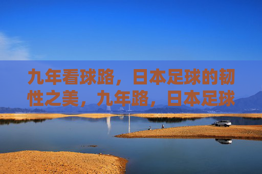 九年看球路,日本足球的韧性之美,九年路,日本足球的韧性之美 九年看球路,日本足球的韧性之美,九年路,日本足球的韧性之美