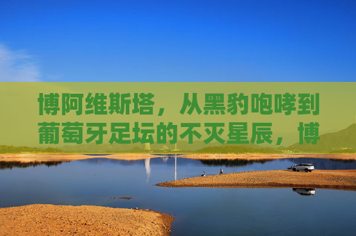 博阿维斯塔,从黑豹咆哮到葡萄牙足坛的不灭星辰,博阿维斯塔,从黑豹咆哮到葡萄牙足坛不灭星辰 博阿维斯塔,从黑豹咆哮到葡萄牙足坛的不灭星辰,博阿维斯塔,从黑豹咆哮到葡萄牙足坛不灭星辰