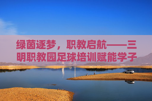 绿茵逐梦,职教启航——三明职教园足球培训赋能学子成长,三明职教园绿茵逐梦 足球培训赋能学子成长 绿茵逐梦,职教启航——三明职教园足球培训赋能学子成长,三明职教园绿茵逐梦 足球培训赋能学子成长