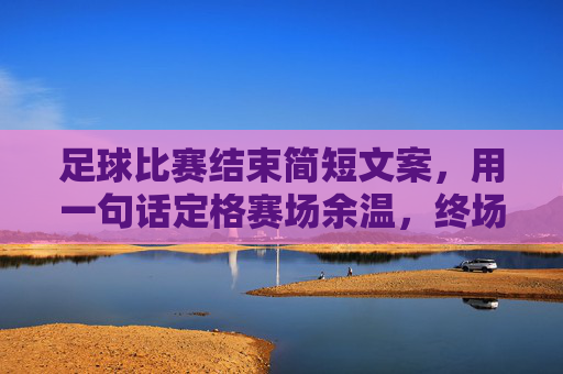 足球比赛结束简短文案,用一句话定格赛场余温,终场哨响,定格赛场余温 足球比赛结束简短文案,用一句话定格赛场余温,终场哨响,定格赛场余温