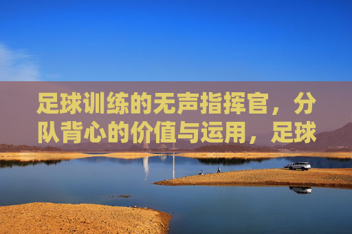 足球训练的无声指挥官,分队背心的价值与运用,足球训练的无声指挥官——分队背心的价值与运用 足球训练的无声指挥官,分队背心的价值与运用,足球训练的无声指挥官——分队背心的价值与运用