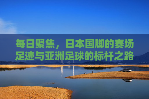 每日聚焦，日本国脚的赛场足迹与亚洲足球的标杆之路，日本国脚赛场足迹，亚洲足球的标杆之路