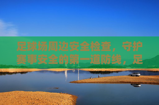 足球场周边安全检查，守护赛事安全的第一道防线，足球场周边安全检查，赛事安全第一道防线