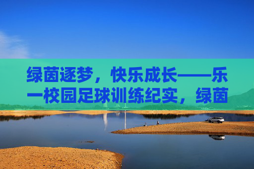 绿茵逐梦，快乐成长——乐一校园足球训练纪实，绿茵逐梦，快乐成长——乐一校园足球训练纪实