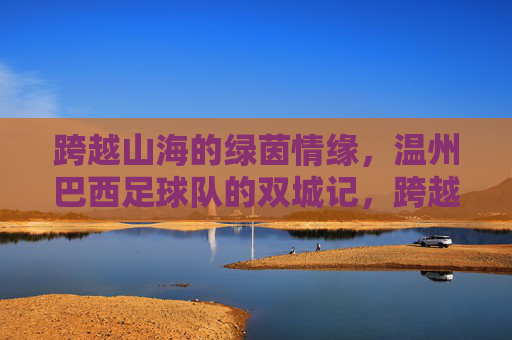 跨越山海的绿茵情缘,温州巴西足球队的双城记,跨越山海的绿茵双城记 跨越山海的绿茵情缘,温州巴西足球队的双城记,跨越山海的绿茵双城记