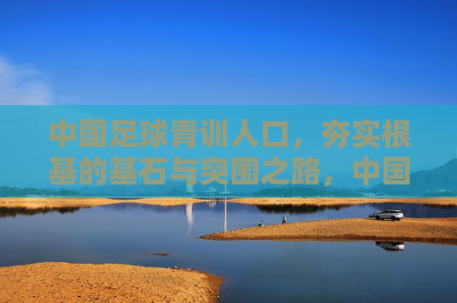 中国足球青训人口，夯实根基的基石与突围之路，中国足球青训人口，夯实根基的突围基石