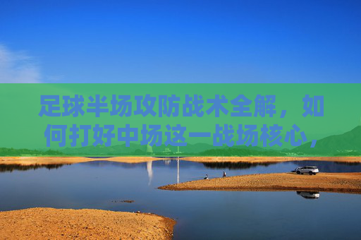 足球半场攻防战术全解，如何打好中场这一战场核心，中场攻防战术全解，半场战场的核心制胜之道