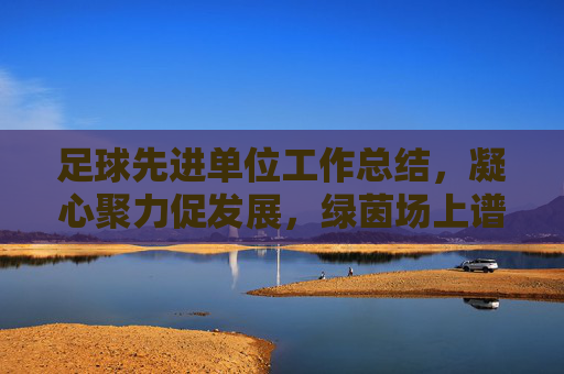 足球先进单位工作总结，凝心聚力促发展，绿茵场上谱新篇，凝心聚力促发展 绿茵场上谱新篇——足球先进单位工作总结