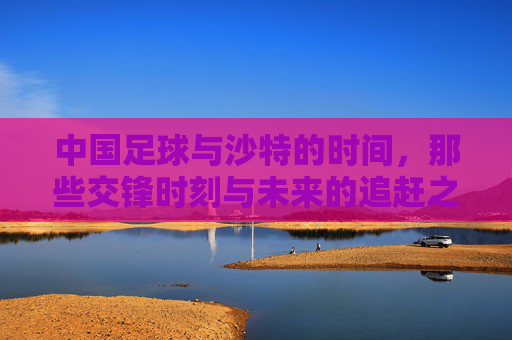 中国足球与沙特的时间，那些交锋时刻与未来的追赶之路，中沙足球交锋时刻与追赶之路