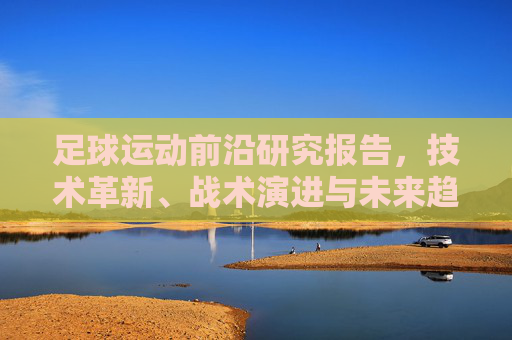 足球运动前沿研究报告，技术革新、战术演进与未来趋势，足球运动前沿研究，技术革新、战术演进与未来趋势