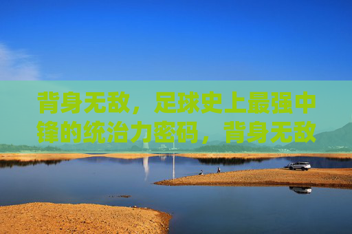 背身无敌，足球史上最强中锋的统治力密码，背身无敌，足球史上最强中锋的统治力密码