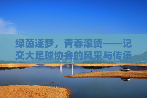 绿茵逐梦，青春滚烫——记交大足球协会的风采与传承，绿茵逐梦，青春传承——交大足球协会风采