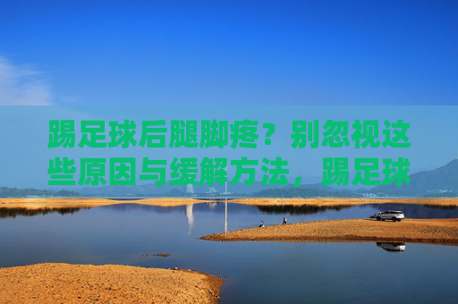 踢足球后腿脚疼？别忽视这些原因与缓解方法，踢足球后腿脚疼？别忽视这些原因与缓解方法