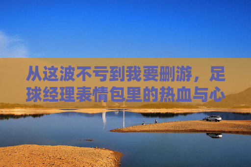 从这波不亏到我要删游,足球经理表情包里的热血与心酸,足球经理表情包,从不亏热血到删游心酸 从这波不亏到我要删游,足球经理表情包里的热血与心酸,足球经理表情包,从不亏热血到删游心酸