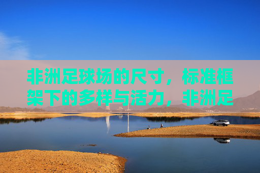 非洲足球场的尺寸,标准框架下的多样与活力,非洲足球场尺寸,标准框架下的多样与活力 非洲足球场的尺寸,标准框架下的多样与活力,非洲足球场尺寸,标准框架下的多样与活力