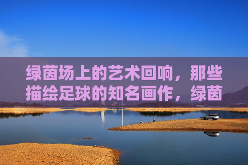 绿茵场上的艺术回响，那些描绘足球的知名画作，绿茵场名画，足球的艺术回响