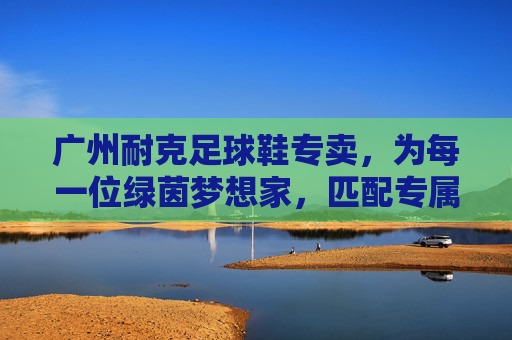 广州耐克足球鞋专卖,为每一位绿茵梦想家,匹配专属战靴,广州耐克足球鞋专卖,为绿茵梦想家匹配专属战靴 广州耐克足球鞋专卖,为每一位绿茵梦想家,匹配专属战靴,广州耐克足球鞋专卖,为绿茵梦想家匹配专属战靴