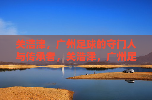 关浩津，广州足球的守门人与传承者，关浩津，广州足球的守门人与传承者
