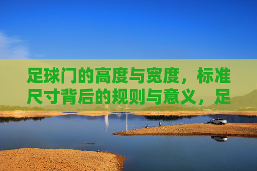 足球门的高度与宽度，标准尺寸背后的规则与意义，足球门高度与宽度，标准尺寸的规则与意义