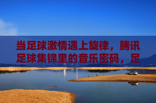 当足球激情遇上旋律,腾讯足球集锦里的音乐密码,足球激情遇上旋律,腾讯足球集锦的音乐密码 当足球激情遇上旋律,腾讯足球集锦里的音乐密码,足球激情遇上旋律,腾讯足球集锦的音乐密码