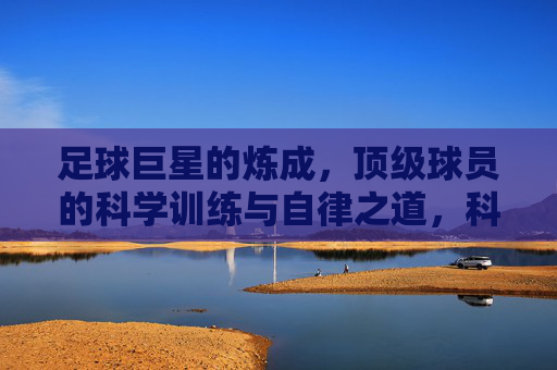 足球巨星的炼成,顶级球员的科学训练与自律之道,科学训练与自律,足球巨星的炼成之道 足球巨星的炼成,顶级球员的科学训练与自律之道,科学训练与自律,足球巨星的炼成之道