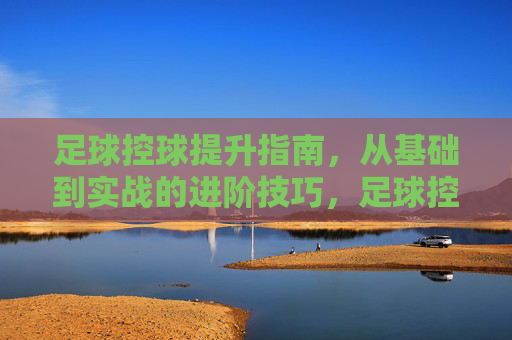 足球控球提升指南，从基础到实战的进阶技巧，足球控球从基础到实战，进阶技巧提升指南